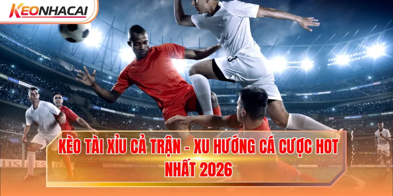 Kèo Tài Xỉu Cả Trận - Xu Hướng Cá Cược Hot Nhất 2026